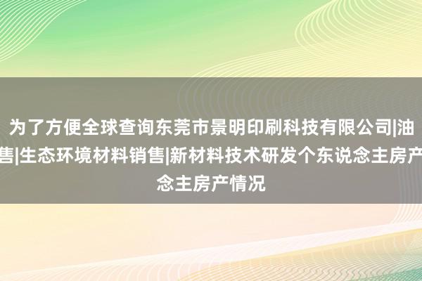 为了方便全球查询东莞市景明印刷科技有限公司|油墨销售|生态环境材料销售|新材料技术研发个东说念主房产情况
