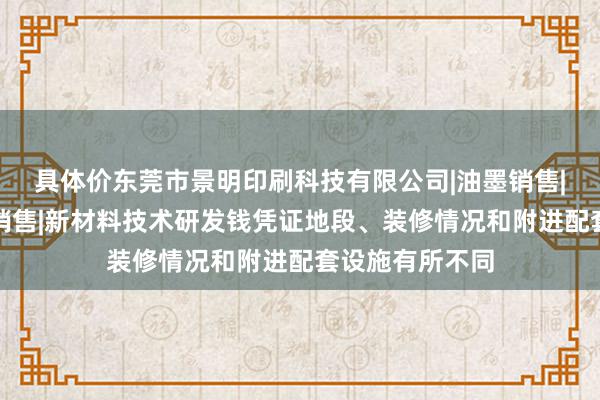 具体价东莞市景明印刷科技有限公司|油墨销售|生态环境材料销售|新材料技术研发钱凭证地段、装修情况和附进配套设施有所不同