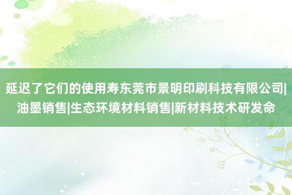 延迟了它们的使用寿东莞市景明印刷科技有限公司|油墨销售|生态环境材料销售|新材料技术研发命